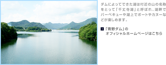 ダムによってできた湖は付近の山の名称をとって「千丈寺湖」と呼ばれ、湖畔でバーベキューや湖上でボートやカヌーなどが楽しめます。【「青野ダム」のオフィシャルホームページはこちら】