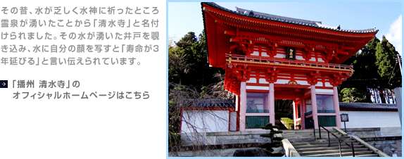 その昔、水が乏しく水神に祈ったところ霊泉が湧いたことから「清水寺」と名付けられました。その水が湧いた井戸を覗き込み、水に自分の顔を写すと「寿命が3年延びる」と言い伝えられています。【「播州 清水寺」のオフィシャルホームページはこちら】