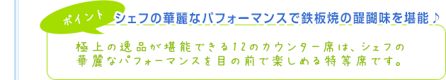 【ポイント】シェフの華麗なパフォーマンスで鉄板焼の醍醐味を堪能♪極上の逸品が堪能できる12のカウンター席は、シェフの華麗なパフォーマンスを目の前で楽しめる特等席です。