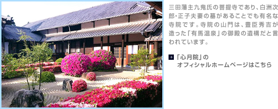 三田藩主九鬼氏の菩提寺であり、白洲次郎・正子夫妻の墓があることでも有名な寺院です。寺院の山門は、豊臣秀吉が造った「有馬温泉」の御殿の遺構だと言われています。【「心月院」のオフィシャルホームページはこちら】