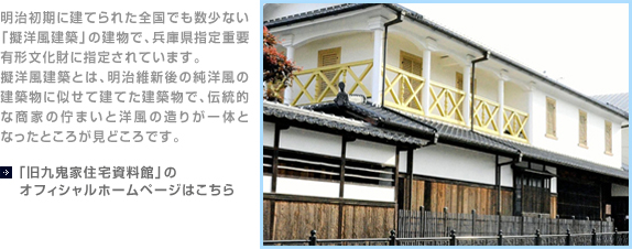 明治初期に建てられた全国でも数少ない「擬洋風建築」の建物で、兵庫県指定重要有形文化財に指定されています。擬洋風建築とは、明治維新後の純洋風の建築物に似せて建てた建築物で、伝統的な商家の佇まいと洋風の造りが一体となったところが見どころです。【「旧九鬼家住宅資料館」のオフィシャルホームページはこちら】