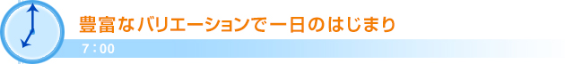 7：00豊富なバリエーションで一日のはじまり